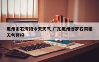 惠州市石湾镇今天天气,广东惠州博罗石湾镇天气预报