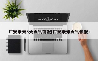 广安未来3天天气情况(广安未来天气预报)