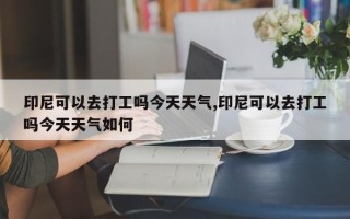 印尼可以去打工吗今天天气,印尼可以去打工吗今天天气如何