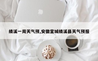 绩溪一周天气预,安徽宣城绩溪县天气预报