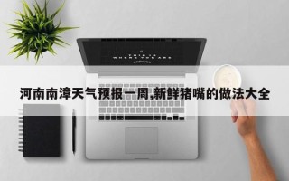 河南南漳天气预报一周,新鲜猪嘴的做法大全