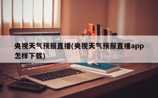 央视天气预报直播(央视天气预报直播app怎样下载)