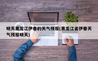 明天黑龙江伊春的天气预报(黑龙江省伊春天气预报明天)