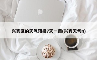 兴宾区的天气预报7天一周(兴宾天气n)