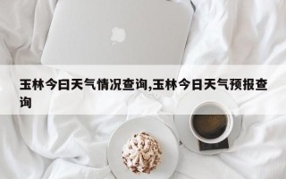 玉林今曰天气情况查询,玉林今日天气预报查询