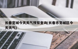 长春宽城今天天气预报查询(长春市宽城区今天天气)