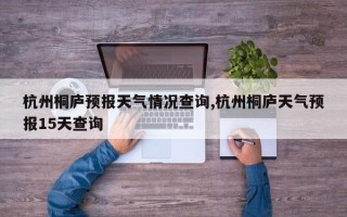 杭州桐庐预报天气情况查询,杭州桐庐天气预报15天查询