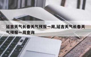 延吉天气长春天气预报一周,延吉天气长春天气预报一周查询