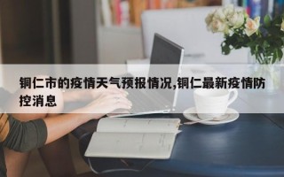 铜仁市的疫情天气预报情况,铜仁最新疫情防控消息