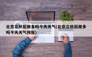 北京立秋后雨多吗今天天气(北京立秋后雨多吗今天天气预报)