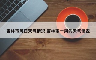 吉林市周日天气情况,吉林市一周的天气情况