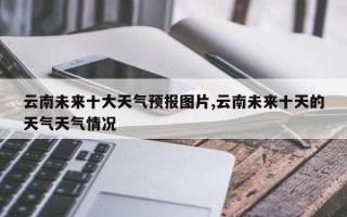云南未来十大天气预报图片,云南未来十天的天气天气情况