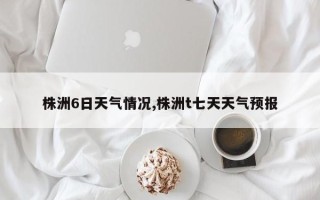 株洲6日天气情况,株洲t七天天气预报