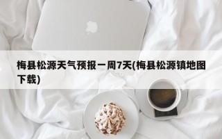 梅县松源天气预报一周7天(梅县松源镇地图下载)