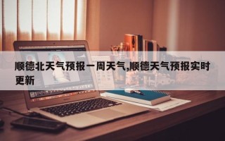 顺德北天气预报一周天气,顺德天气预报实时更新