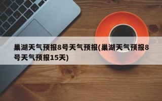 巢湖天气预报8号天气预报(巢湖天气预报8号天气预报15天)