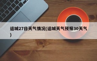 运城27日天气情况(运城天气预报30天气)