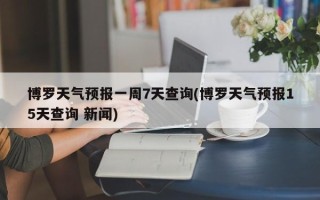 博罗天气预报一周7天查询(博罗天气预报15天查询 新闻)
