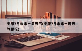 安康7月未来一周天气(安康7月未来一周天气预报)