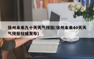 徐州未来九十天天气预报(徐州未来40天天气预报权威发布)