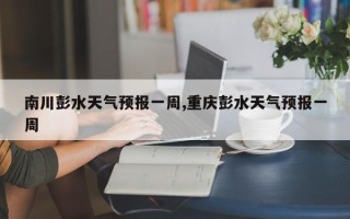 南川彭水天气预报一周,重庆彭水天气预报一周