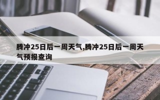 腾冲25日后一周天气,腾冲25日后一周天气预报查询
