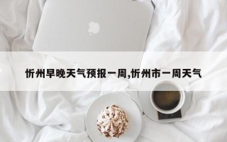 忻州早晚天气预报一周,忻州市一周天气