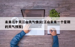 未来二十天江山天气情况(江山未来一个星期的天气预报)