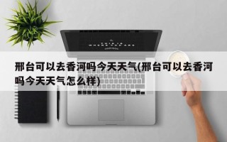 邢台可以去香河吗今天天气(邢台可以去香河吗今天天气怎么样)
