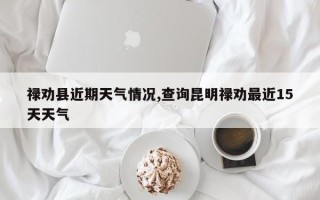禄劝县近期天气情况,查询昆明禄劝最近15天天气
