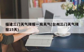 福建三门天气预报一周天气(台州三门天气预报15天)
