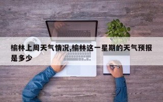 榆林上周天气情况,榆林这一星期的天气预报是多少