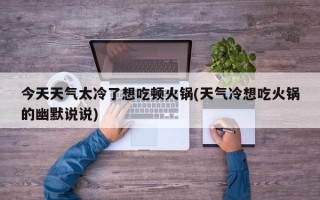 今天天气太冷了想吃顿火锅(天气冷想吃火锅的幽默说说)