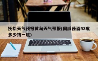 抚松天气预报黄岛天气预报(国威酱酒53度多少钱一瓶)