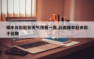 禄丰川街赶街天气预报一周,云南禄丰赶乡街子日期