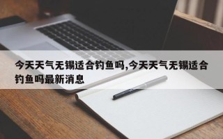 今天天气无锡适合钓鱼吗,今天天气无锡适合钓鱼吗最新消息