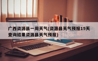 广西资源县一周天气(资源县天气预报15天查询结果资源县天气预报)