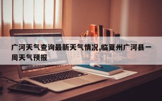 广河天气查询最新天气情况,临夏州广河县一周天气预报