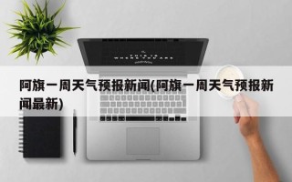 阿旗一周天气预报新闻(阿旗一周天气预报新闻最新)