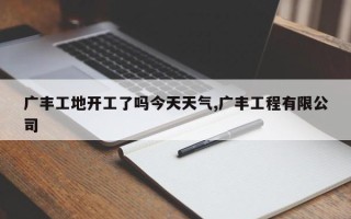 广丰工地开工了吗今天天气,广丰工程有限公司