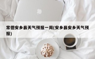 常德安乡县天气预报一周(安乡县安乡天气预报)