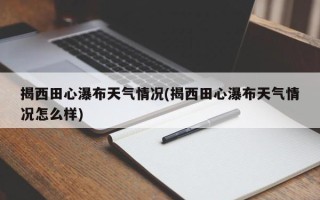 揭西田心瀑布天气情况(揭西田心瀑布天气情况怎么样)