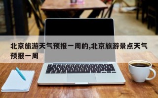 北京旅游天气预报一周的,北京旅游景点天气预报一周