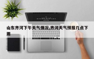 山东齐河下午天气情况,齐河天气预报几点下雨