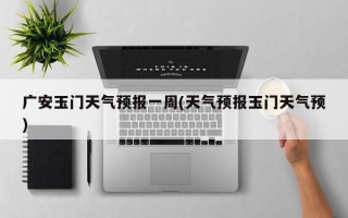 广安玉门天气预报一周(天气预报玉门天气预)