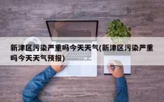 新津区污染严重吗今天天气(新津区污染严重吗今天天气预报)