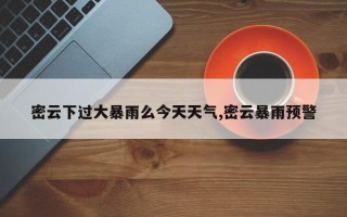 密云下过大暴雨么今天天气,密云暴雨预警