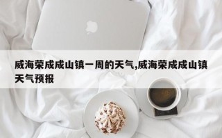 威海荣成成山镇一周的天气,威海荣成成山镇天气预报