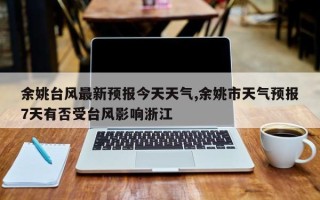 余姚台风最新预报今天天气,余姚市天气预报7天有否受台风影响浙江