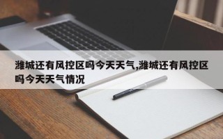 潍城还有风控区吗今天天气,潍城还有风控区吗今天天气情况